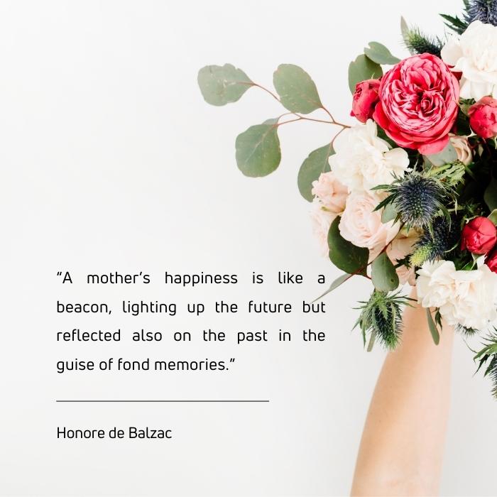 inspirational quotes on mother's day - “A mother’s happiness is like a beacon, lighting up the future but reflected also on the past in the guise of fond memories.” 